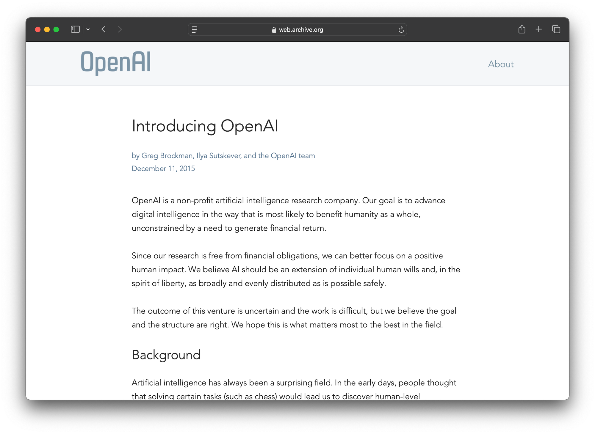 A screenshot of the original OpenAI homepage. It reads: Introducing OpenAI by Greg Brockman, Ilya Sutskever, and the OpenAI team December 11, 2015 OpenAI is a non-profit artificial intelligence research company. Our goal is to advance digital intelligence in the way that is most likely to benefit humanity as a whole, unconstrained by a need to generate financial return. Since our research is free from financial obligations, we can better focus on a positive human impact. We believe AI should be an extension of individual human wills and, in the spirit of liberty, as broadly and evenly distributed as is possible safely. The outcome of this venture is uncertain and the work is difficult, but we believe the goal and the structure are right. We hope this is what matters most to the best in the field.